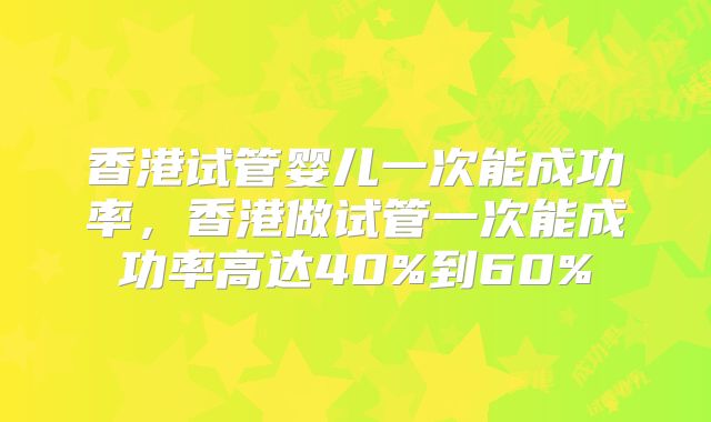 香港试管婴儿一次能成功率,香港做试管一次能成功率高达40%到60%
