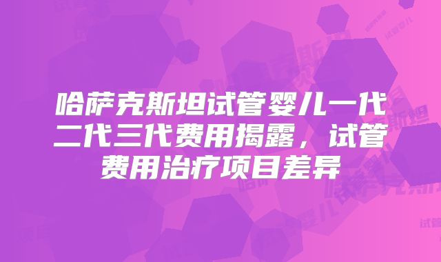 哈萨克斯坦试管婴儿一代二代三代费用揭露,试管费用治疗项目差异