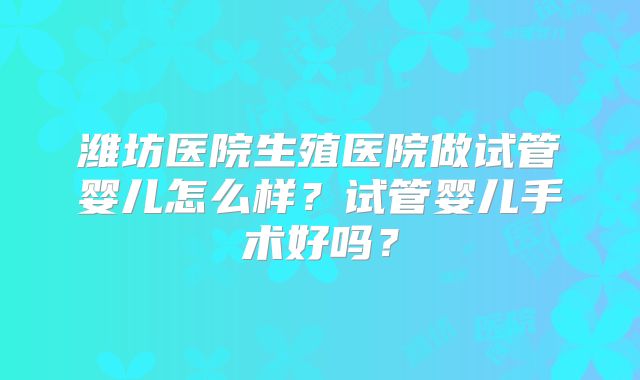 潍坊医院生殖医院做试管婴儿怎么样？试管婴儿手术好吗？
