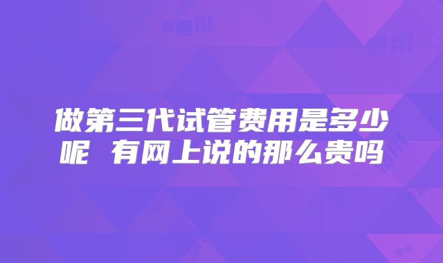 做第三代试管费用是多少呢 有网上说的那么贵吗