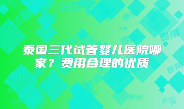 泰国三代试管婴儿医院哪家？费用合理的优质