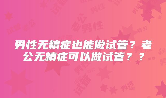 男性无精症也能做试管？老公无精症可以做试管？？
