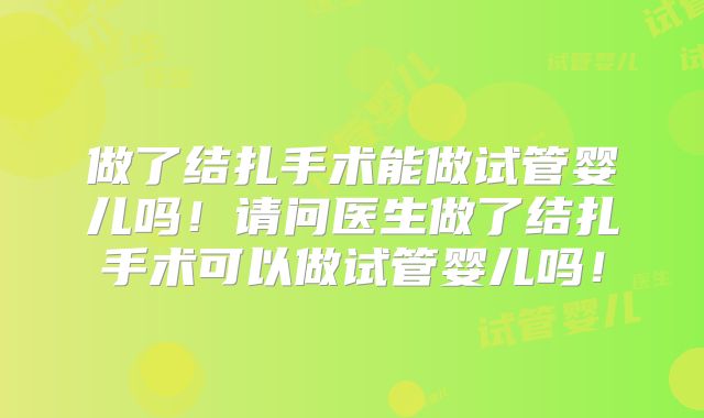 做了结扎手术能做试管婴儿吗！请问医生做了结扎手术可以做试管婴儿吗！
