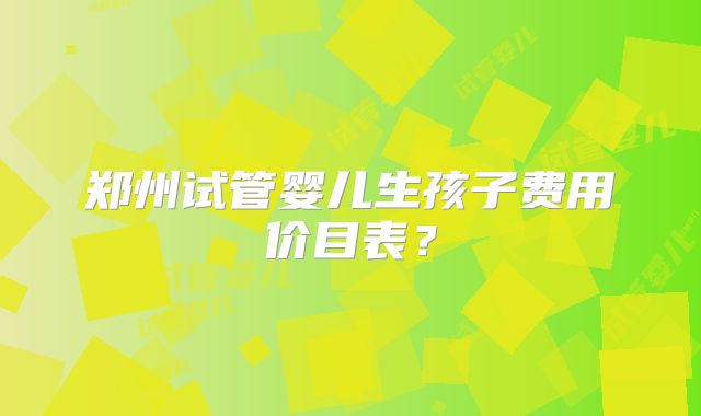 郑州试管婴儿生孩子费用价目表?