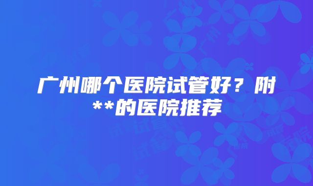 广州哪个医院试管好？附**的医院推荐