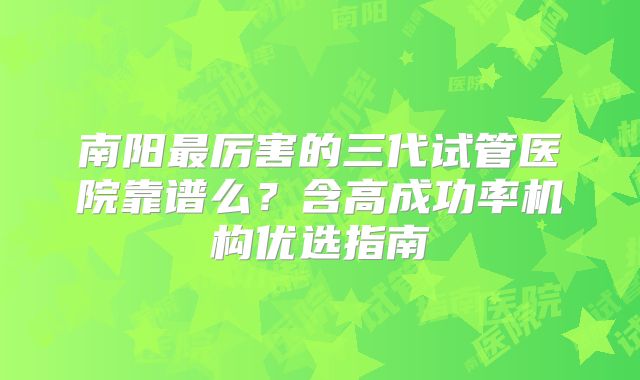 南阳最厉害的三代试管医院靠谱么？含高成功率机构优选指南