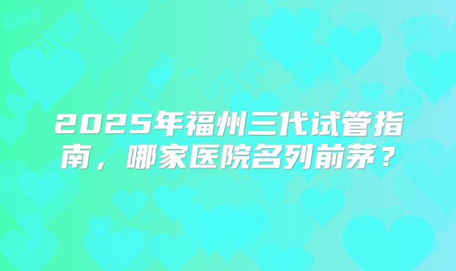 2025年福州三代试管指南,哪家医院名列前茅?