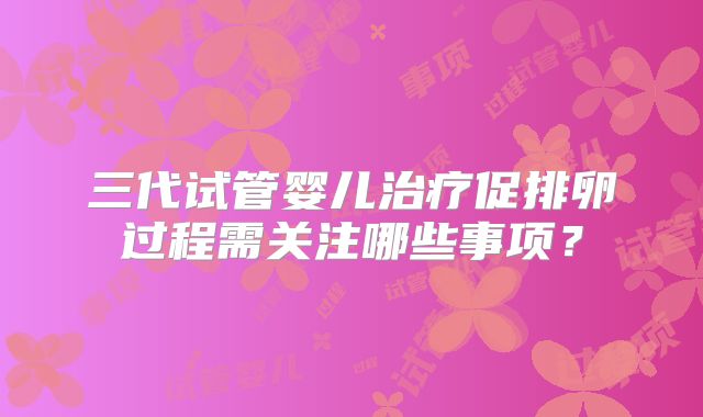 三代试管婴儿治疗促排卵过程需关注哪些事项?