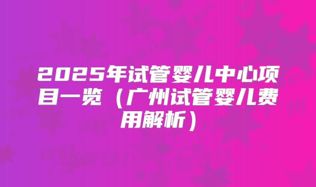 2025年试管婴儿中心项目一览（广州试管婴儿费用解析）