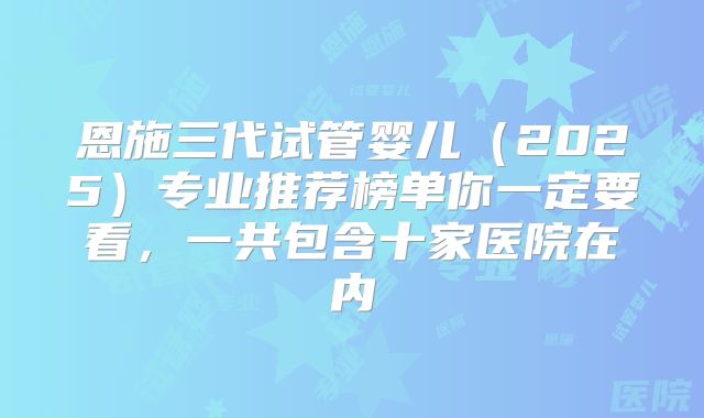 恩施三代试管婴儿（2025）专业推荐榜单你一定要看，一共包含十家医院在内