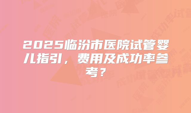 2025临汾市医院试管婴儿指引,费用及成功率参考?