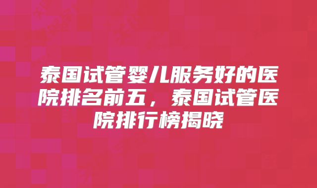 泰国试管婴儿服务好的医院排名前五，泰国试管医院排行榜揭晓