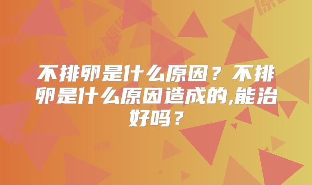不排卵是什么原因？不排卵是什么原因造成的,能治好吗？