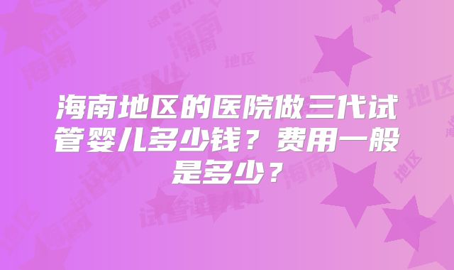 海南地区的医院做三代试管婴儿多少钱？费用一般是多少？