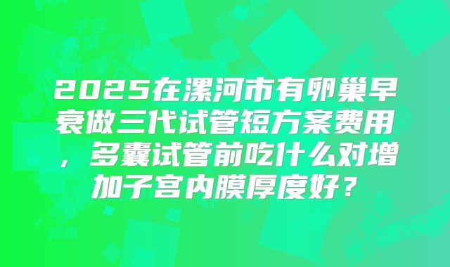 2025在漯河市有卵巢早衰做三代试管短方案费用，多囊试管前吃什么对增加子宫内膜厚度好？