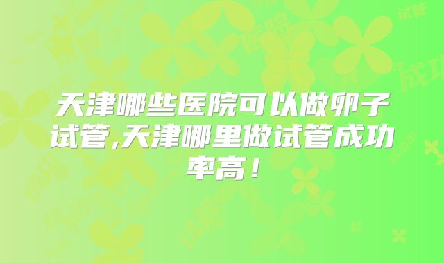 天津哪些医院可以做卵子试管,天津哪里做试管成功率高！