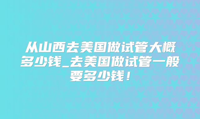 从山西去美国做试管大概多少钱_去美国做试管一般要多少钱!