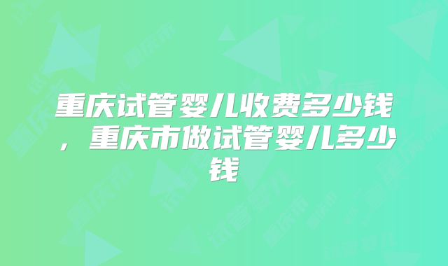 重庆试管婴儿收费多少钱,重庆市做试管婴儿多少钱