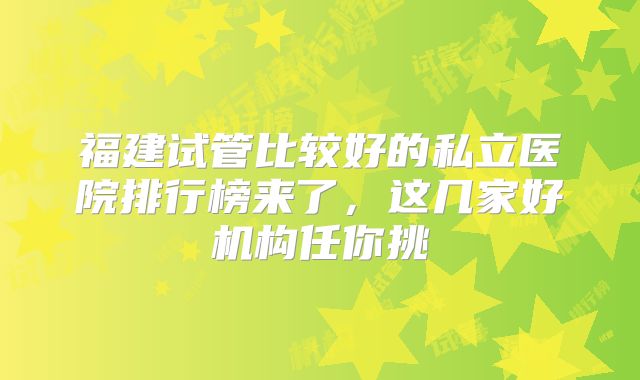 福建试管比较好的私立医院排行榜来了，这几家好机构任你挑