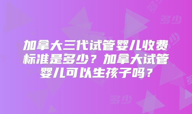 加拿大三代试管婴儿收费标准是多少？加拿大试管婴儿可以生孩子吗？
