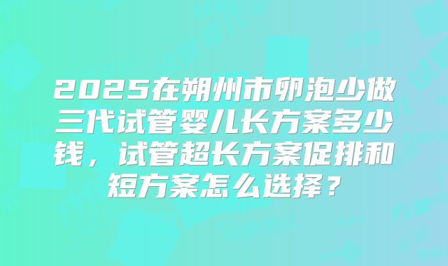 2025在朔州市卵泡少做三代试管婴儿长方案多少钱，试管超长方案促排和短方案怎么选择？