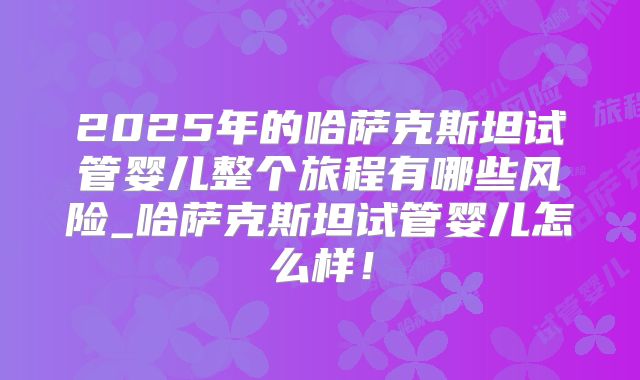 2025年的哈萨克斯坦试管婴儿整个旅程有哪些风险_哈萨克斯坦试管婴儿怎么样!