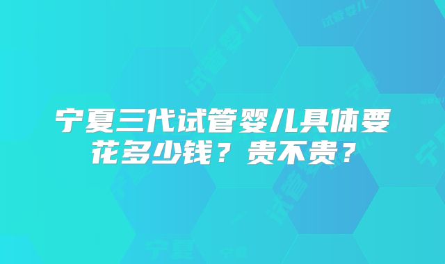 宁夏三代试管婴儿具体要花多少钱？贵不贵？