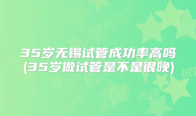 35岁无锡试管成功率高吗(35岁做试管是不是很晚)