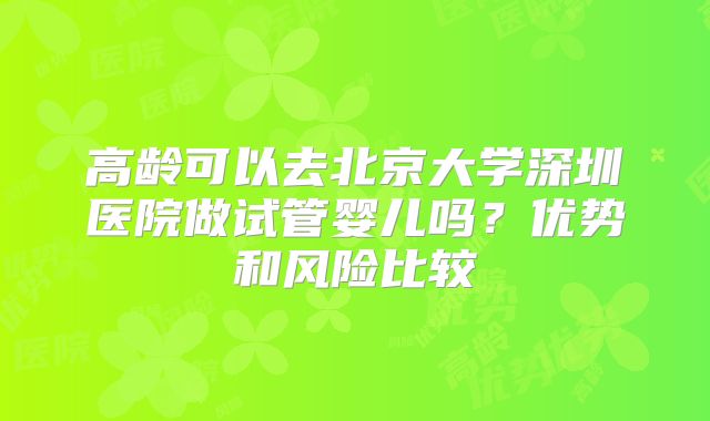 高龄可以去北京大学深圳医院做试管婴儿吗？优势和风险比较