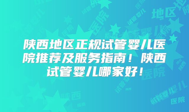 陕西地区正规试管婴儿医院推荐及服务指南！陕西试管婴儿哪家好！