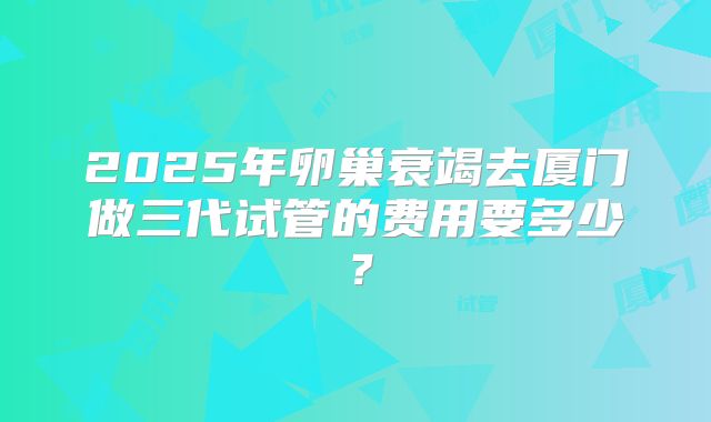 2025年卵巢衰竭去厦门做三代试管的费用要多少？