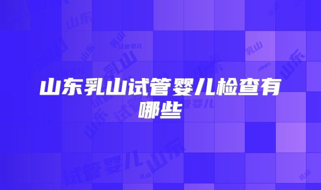 山东乳山试管婴儿检查有哪些