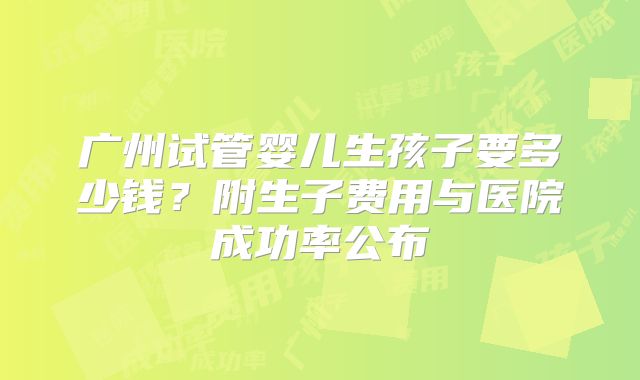 广州试管婴儿生孩子要多少钱？附生子费用与医院成功率公布