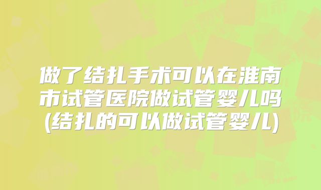 做了结扎手术可以在淮南市试管医院做试管婴儿吗(结扎的可以做试管婴儿)