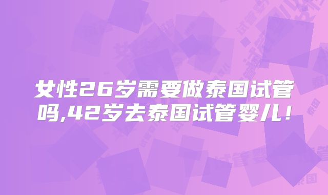 女性26岁需要做泰国试管吗,42岁去泰国试管婴儿！