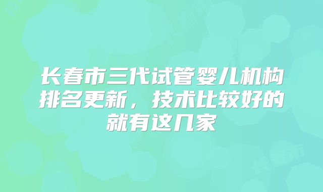 长春市三代试管婴儿机构排名更新，技术比较好的就有这几家