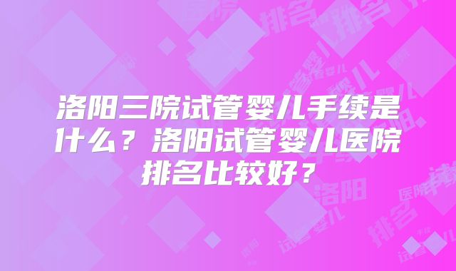 洛阳三院试管婴儿手续是什么?洛阳试管婴儿医院排名比较好?