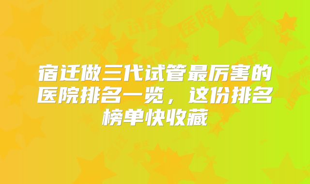 宿迁做三代试管最厉害的医院排名一览，这份排名榜单快收藏