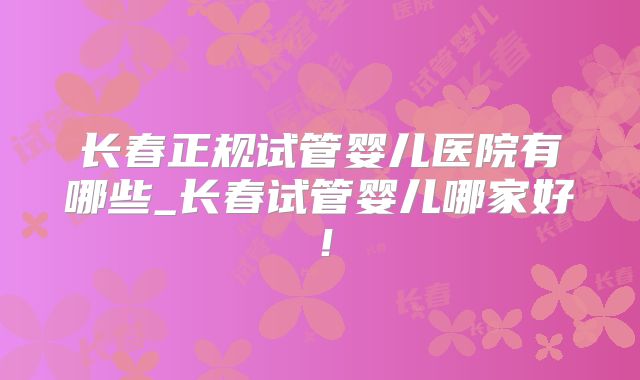 长春正规试管婴儿医院有哪些_长春试管婴儿哪家好!