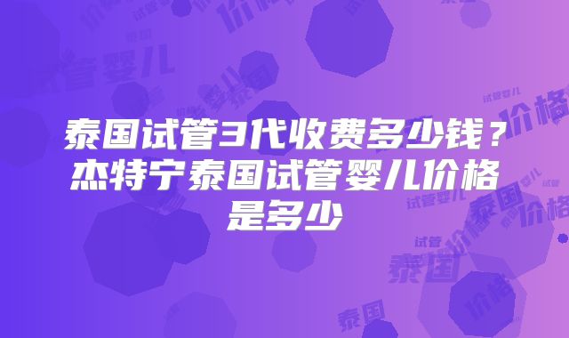 泰国试管3代收费多少钱？杰特宁泰国试管婴儿价格是多少
