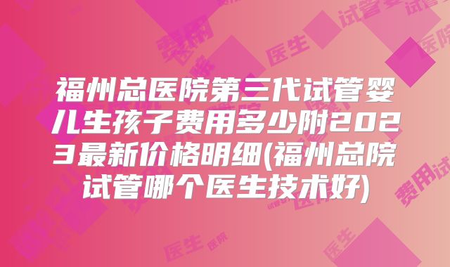 福州总医院第三代试管婴儿生孩子费用多少附2023最新价格明细(福州总院试管哪个医生技术好)