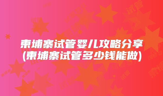 柬埔寨试管婴儿攻略分享(柬埔寨试管多少钱能做)
