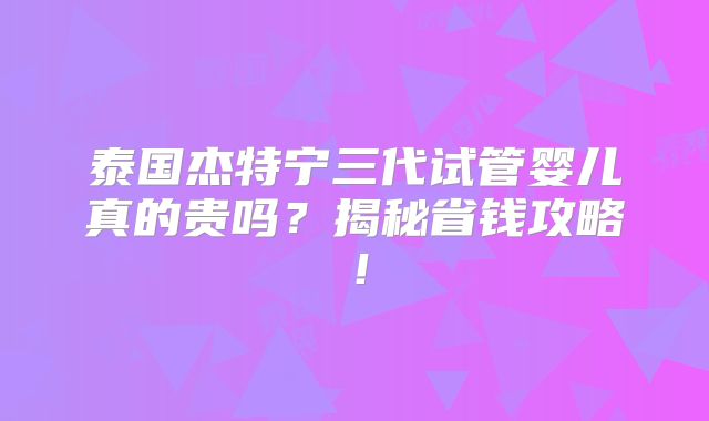 泰国杰特宁三代试管婴儿真的贵吗？揭秘省钱攻略！