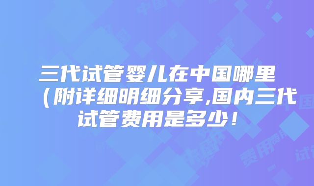 三代试管婴儿在中国哪里（附详细明细分享,国内三代试管费用是多少！
