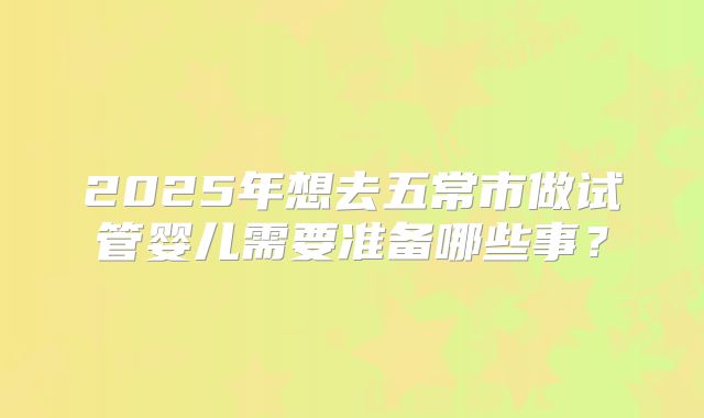 2025年想去五常市做试管婴儿需要准备哪些事？