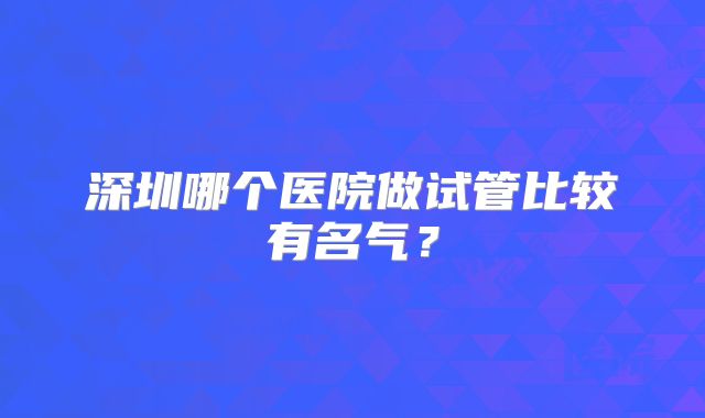 深圳哪个医院做试管比较有名气？