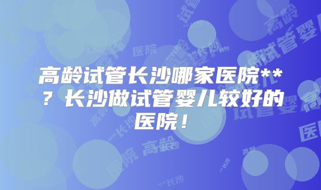 高龄试管长沙哪家医院**?长沙做试管婴儿较好的医院!