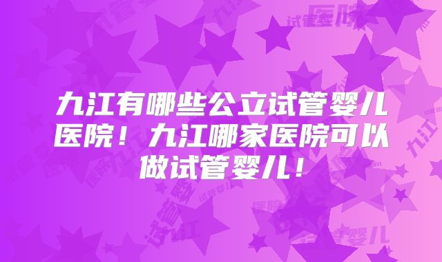 九江有哪些公立试管婴儿医院！九江哪家医院可以做试管婴儿！