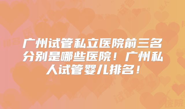 广州试管私立医院前三名分别是哪些医院！广州私人试管婴儿排名！