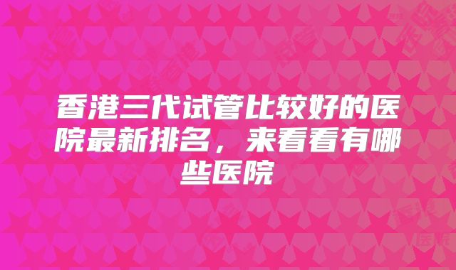 香港三代试管比较好的医院最新排名，来看看有哪些医院
